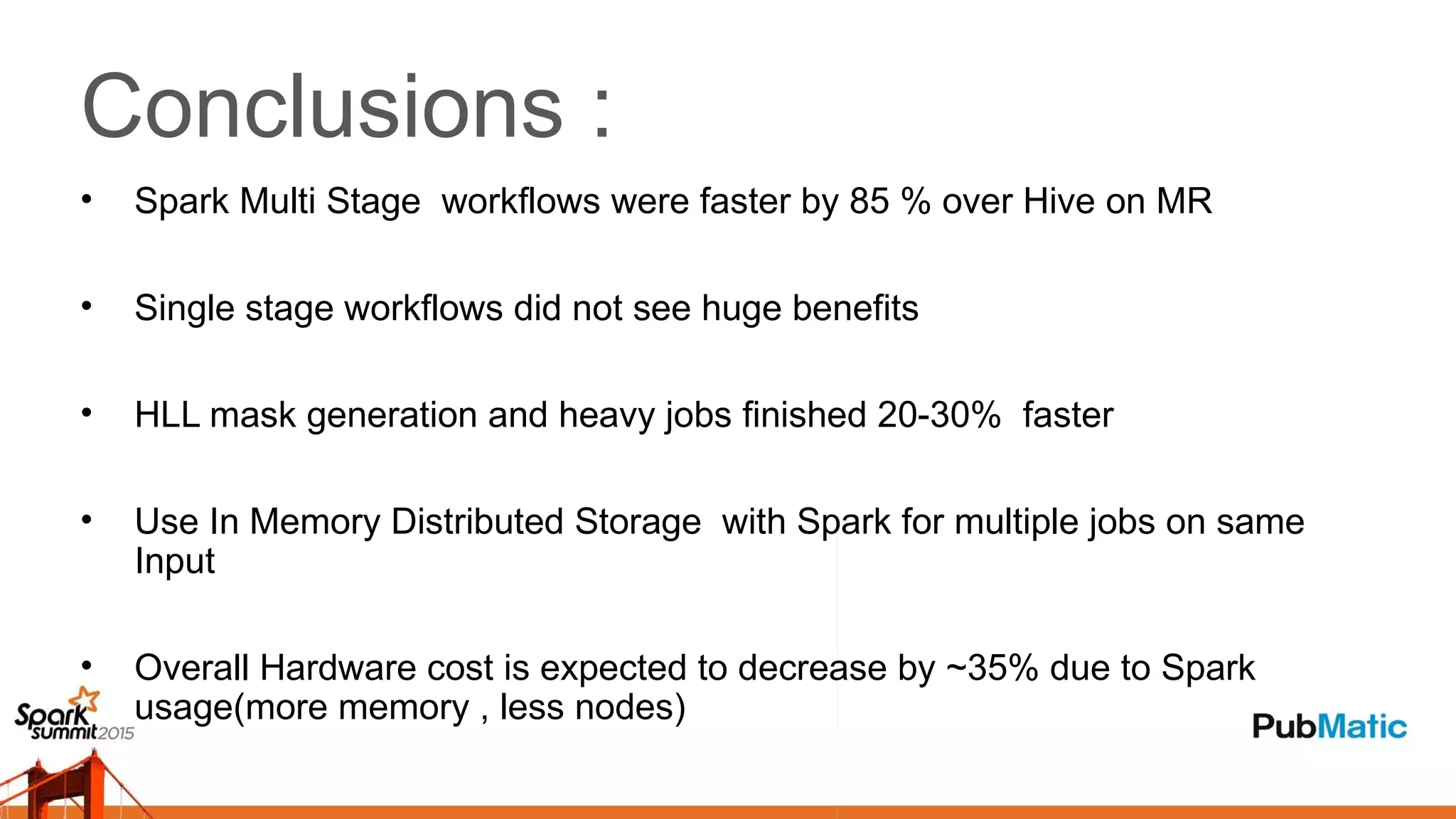 Conclusions :
• Spark Multi Stage workflows were faster by 85 % over Hive on MR
• Single stage workflows did not see huge benefits
• HLL mask generation and heavy jobs finished 20-30% faster
• Use In Memory Distributed Storage with Spark for multiple jobs on same
Input
• Overall Hardware cost is expected to decrease by ~35% due to Spark
usage(more memory , less nodes)
 