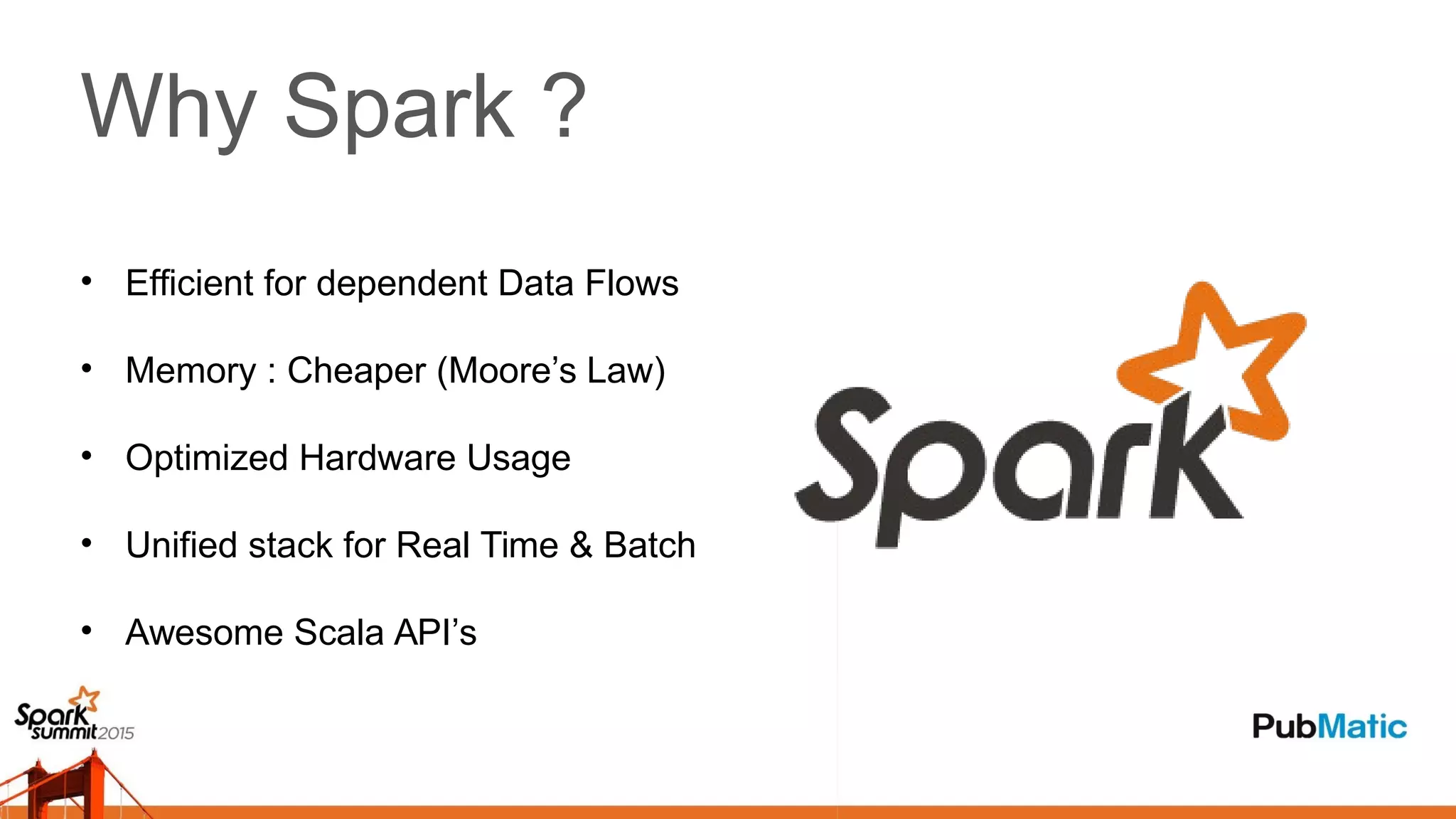 Why Spark ?
• Efficient for dependent Data Flows
• Memory : Cheaper (Moore’s Law)
• Optimized Hardware Usage
• Unified stack for Real Time & Batch
• Awesome Scala API’s
 