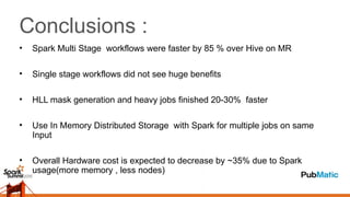 Conclusions :
• Spark Multi Stage workflows were faster by 85 % over Hive on MR
• Single stage workflows did not see huge benefits
• HLL mask generation and heavy jobs finished 20-30% faster
• Use In Memory Distributed Storage with Spark for multiple jobs on same
Input
• Overall Hardware cost is expected to decrease by ~35% due to Spark
usage(more memory , less nodes)
 