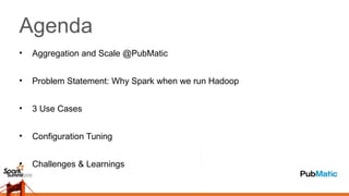 Agenda
• Aggregation and Scale @PubMatic
• Problem Statement: Why Spark when we run Hadoop
• 3 Use Cases
• Configuration Tuning
• Challenges & Learnings
 