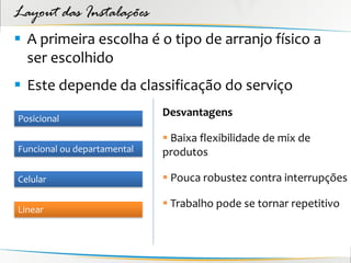 Layout das Instalações
 A primeira escolha é o tipo de arranjo físico a
  ser escolhido
 Este depende da classificação do serviço
                             Desvantagens
Posicional

                              Baixa flexibilidade de mix de
Funcional ou departamental   produtos

Celular                       Pouca robustez contra interrupções

Linear
                              Trabalho pode se tornar repetitivo
 