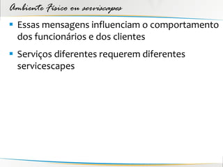 Ambiente Físico ou serviscapes
 Essas mensagens influenciam o comportamento
  dos funcionários e dos clientes
 Serviços diferentes requerem diferentes
  servicescapes
 