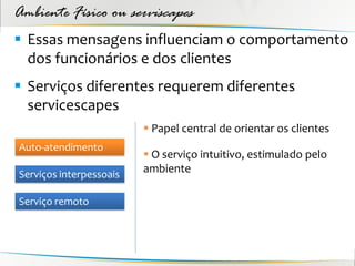 Ambiente Físico ou serviscapes
 Essas mensagens influenciam o comportamento
  dos funcionários e dos clientes
 Serviços diferentes requerem diferentes
  servicescapes
                          Papel central de orientar os clientes
Auto-atendimento
                          O serviço intuitivo, estimulado pelo
Serviços interpessoais
                         ambiente

Serviço remoto
 