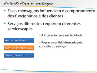 Ambiente Físico ou serviscapes
 Essas mensagens influenciam o comportamento
  dos funcionários e dos clientes
 Serviços diferentes requerem diferentes
  servicescapes
                          A interação deve ser facilitada
Auto-atendimento
                          Passar o sentido desejado pelo
Serviços interpessoais
                         conceito do serviço

Serviço remoto
 