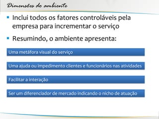 Dimensões do ambiente
 Inclui todos os fatores controláveis pela
  empresa para incrementar o serviço
 Resumindo, o ambiente apresenta:
Uma metáfora visual do serviço

Uma ajuda ou impedimento clientes e funcionários nas atividades

Facilitar a interação

Ser um diferenciador de mercado indicando o nicho de atuação
 