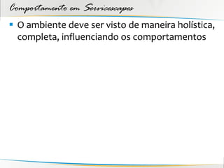 Comportamento em Servicescapes
 O ambiente deve ser visto de maneira holística,
  completa, influenciando os comportamentos
 