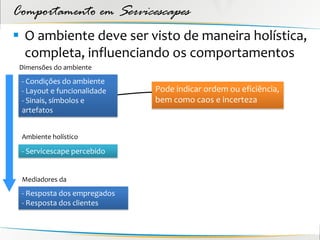 Comportamento em Servicescapes
 O ambiente deve ser visto de maneira holística,
  completa, influenciando os comportamentos
 Dimensões do ambiente
 - Condições do ambiente
 - Layout e funcionalidade   Pode indicar ordem ou eficiência,
 - Sinais, símbolos e        bem como caos e incerteza
 artefatos


 Ambiente holístico

 - Servicescape percebido


 Mediadores da
 - Resposta dos empregados
 - Resposta dos clientes
 