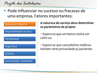 Projeto das Instalações
 Pode influenciar no sucesso ou fracasso de
  uma empresa. Fatores importantes:
Natureza e objetivo       A natureza do serviço deve determinar
                          os parâmetros de projeto
Disponibilidade de área
                           Espera-se que um banco tenha um
Flexibilidade             cofre ou

Segurança                  Espera-se que consultórios médicos
                          tenham certa privacidade p/ pacientes
Estética

Comunidade / Ambiente
 