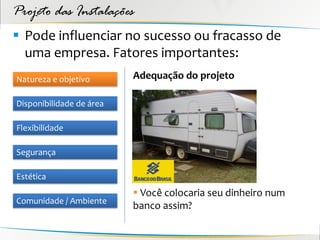 Projeto das Instalações
 Pode influenciar no sucesso ou fracasso de
  uma empresa. Fatores importantes:
Natureza e objetivo       Adequação do projeto

Disponibilidade de área

Flexibilidade

Segurança

Estética
                           Você colocaria seu dinheiro num
Comunidade / Ambiente
                          banco assim?
 
