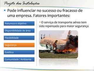 Projeto das Instalações
 Pode influenciar no sucesso ou fracasso de
  uma empresa. Fatores importantes:
Natureza e objetivo        O serviço de transporte aéreo tem
                          sido repensado para maior segurança
Disponibilidade de área

Flexibilidade

Segurança

Estética

Comunidade / Ambiente
 