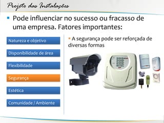 Projeto das Instalações
 Pode influenciar no sucesso ou fracasso de
  uma empresa. Fatores importantes:
Natureza e objetivo        A segurança pode ser reforçada de
                          diversas formas
Disponibilidade de área

Flexibilidade

Segurança

Estética

Comunidade / Ambiente
 