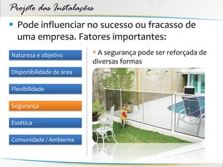 Projeto das Instalações
 Pode influenciar no sucesso ou fracasso de
  uma empresa. Fatores importantes:
Natureza e objetivo        A segurança pode ser reforçada de
                          diversas formas
Disponibilidade de área

Flexibilidade

Segurança

Estética

Comunidade / Ambiente
 