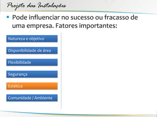 Projeto das Instalações
 Pode influenciar no sucesso ou fracasso de
  uma empresa. Fatores importantes:
Natureza e objetivo

Disponibilidade de área

Flexibilidade

Segurança

Estética

Comunidade / Ambiente
 