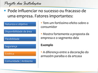 Projeto das Instalações
 Pode influenciar no sucesso ou fracasso de
  uma empresa. Fatores importantes:
Natureza e objetivo        Tem um fortíssimo efeito sobre o
                          consumidor
Disponibilidade de área
                           Mostra fortemente a proposta da
Flexibilidade             empresa e o segmento dela

Segurança                 Exemplo

Estética
                           A diferença entre a decoração do
                          armazém paraiba e da artcasa
Comunidade / Ambiente
 