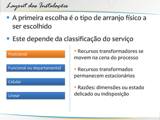 Layout das Instalações
 A primeira escolha é o tipo de arranjo físico a
  ser escolhido
 Este depende da classificação do serviço
                              Recursos transformadores se
Posicional
                             movem na cena do processo
Funcional ou departamental    Recursos transformados
                             permanecem estacionários
Celular
                              Razões: dimensões ou estado
Linear                       delicado ou indisposição
 