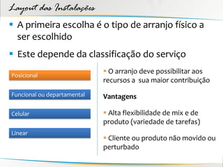 Layout das Instalações
 A primeira escolha é o tipo de arranjo físico a
  ser escolhido
 Este depende da classificação do serviço
                              O arranjo deve possibilitar aos
Posicional
                             recursos a sua maior contribuição
Funcional ou departamental   Vantagens

Celular                       Alta flexibilidade de mix e de
                             produto (variedade de tarefas)
Linear
                              Cliente ou produto não movido ou
                             perturbado
 