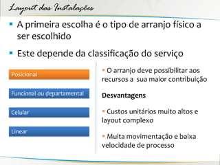 Layout das Instalações
 A primeira escolha é o tipo de arranjo físico a
  ser escolhido
 Este depende da classificação do serviço
                              O arranjo deve possibilitar aos
Posicional
                             recursos a sua maior contribuição
Funcional ou departamental   Desvantagens

Celular                       Custos unitários muito altos e
                             layout complexo
Linear
                              Muita movimentação e baixa
                             velocidade de processo
 
