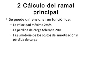 2 Cálculo del ramal
           principal
• Se puede dimensionar en función de:
  – La velocidad máxima 2m/s
  – La pérdida de carga tolerada 20%
  – La sumatoria de los costos de amortización y
    pérdida de carga
 
