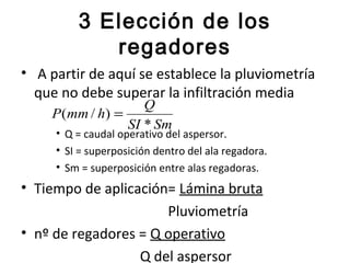 3 Elección de los
            regadores
• A partir de aquí se establece la pluviometría
  que no debe superar la infiltración media
                    Q
    P (mm / h) =
                 SI * Sm
     • Q = caudal operativo del aspersor.
     • SI = superposición dentro del ala regadora.
     • Sm = superposición entre alas regadoras.
• Tiempo de aplicación= Lámina bruta
                      Pluviometría
• nº de regadores = Q operativo
                  Q del aspersor
 