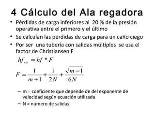 4 Cálculo del Ala regadora
• Pérdidas de carga inferiores al 20 % de la presión
  operativa entre el primero y el último
• Se calculan las perdidas de carga para un caño ciego
• Por ser una tubería con salidas múltiples se usa el
  factor de Christiansen F
   hf sm = hf * F
      1    1   m −1
  F=     +   +
     m +1 2N   6N
   – m = coeficiente que depende de del exponente de
     velocidad según ecuación utilizada
   – N = número de salidas
 