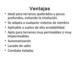 Ventajas
• Ideal para terrenos quebrados y pocos
  profundos, evitando la nivelación.
• Se adapta a cualquier sistema de siembra
• Aplicable a suelos de alta erodabilidad.
• Apto para terrenos muy permeables o muy
  impermeables
• Automatización
• Lavado de sales
• Combate heladas
 