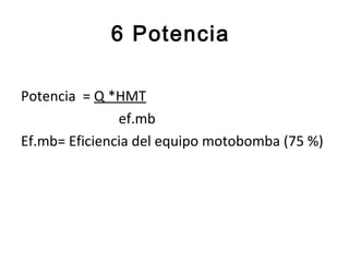 6 Potencia

Potencia = Q *HMT
               ef.mb
Ef.mb= Eficiencia del equipo motobomba (75 %)
 