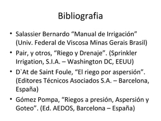 Bibliografia
• Salassier Bernardo “Manual de Irrigación”
  (Univ. Federal de Viscosa Minas Gerais Brasil)
• Pair, y otros, “Riego y Drenaje”. (Sprinkler
  Irrigation, S.I.A. – Washington DC, EEUU)
• D`At de Saint Foule, “El riego por aspersión”.
  (Editores Técnicos Asociados S.A. – Barcelona,
  España)
• Gómez Pompa, “Riegos a presión, Aspersión y
  Goteo”. (Ed. AEDOS, Barcelona – España)
 