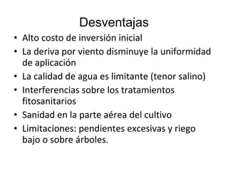 Desventajas
• Alto costo de inversión inicial
• La deriva por viento disminuye la uniformidad
  de aplicación
• La calidad de agua es limitante (tenor salino)
• Interferencias sobre los tratamientos
  fitosanitarios
• Sanidad en la parte aérea del cultivo
• Limitaciones: pendientes excesivas y riego
  bajo o sobre árboles.
 