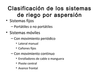 Clasificación de los sistemas
    de riego por aspersión
• Sistemas fijos
  – Portátiles o no portátiles
• Sistemas móviles
  – Con movimiento periódico
     • Lateral manual
     • Cañones fijos
  – Con movimiento continuo
     • Enrolladores de cable o manguera
     • Pivote central
     • Avance frontal
 