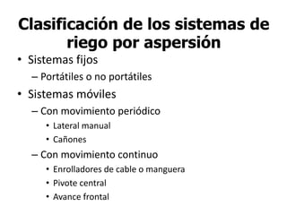 Clasificación de los sistemas de
riego por aspersión
• Sistemas fijos
– Portátiles o no portátiles
• Sistemas móviles
– Con movimiento periódico
• Lateral manual
• Cañones
– Con movimiento continuo
• Enrolladores de cable o manguera
• Pivote central
• Avance frontal
 