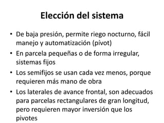 Elección del sistema
• De baja presión, permite riego nocturno, fácil
manejo y automatización (pívot)
• En parcela pequeñas o de forma irregular,
sistemas fijos
• Los semifijos se usan cada vez menos, porque
requieren más mano de obra
• Los laterales de avance frontal, son adecuados
para parcelas rectangulares de gran longitud,
pero requieren mayor inversión que los
pivotes
 