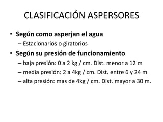 CLASIFICACIÓN ASPERSORES
• Según como asperjan el agua
– Estacionarios o giratorios
• Según su presión de funcionamiento
– baja presión: 0 a 2 kg / cm. Dist. menor a 12 m
– media presión: 2 a 4kg / cm. Dist. entre 6 y 24 m
– alta presión: mas de 4kg / cm. Dist. mayor a 30 m.
 