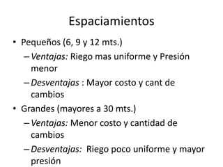 Espaciamientos
• Pequeños (6, 9 y 12 mts.)
–Ventajas: Riego mas uniforme y Presión
menor
–Desventajas : Mayor costo y cant de
cambios
• Grandes (mayores a 30 mts.)
–Ventajas: Menor costo y cantidad de
cambios
–Desventajas: Riego poco uniforme y mayor
presión
 