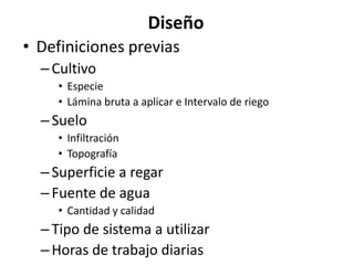 Diseño
• Definiciones previas
–Cultivo
• Especie
• Lámina bruta a aplicar e Intervalo de riego
–Suelo
• Infiltración
• Topografía
–Superficie a regar
–Fuente de agua
• Cantidad y calidad
–Tipo de sistema a utilizar
–Horas de trabajo diarias
 
