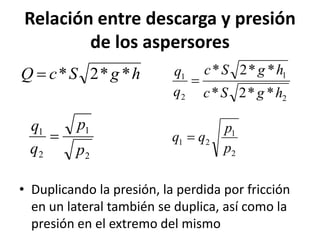 Relación entre descarga y presión
de los aspersores
• Duplicando la presión, la perdida por fricción
en un lateral también se duplica, así como la
presión en el extremo del mismo
h
g
S
c
Q *
*
2
*

2
1
2
1
*
*
2
*
*
*
2
*
h
g
S
c
h
g
S
c
q
q

2
1
2
1
p
p
q
q

2
1
2
1
p
p
q
q 
 