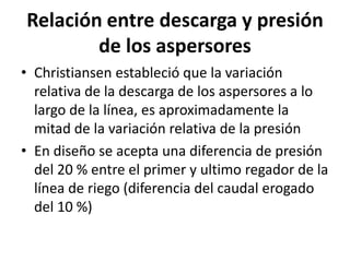 Relación entre descarga y presión
de los aspersores
• Christiansen estableció que la variación
relativa de la descarga de los aspersores a lo
largo de la línea, es aproximadamente la
mitad de la variación relativa de la presión
• En diseño se acepta una diferencia de presión
del 20 % entre el primer y ultimo regador de la
línea de riego (diferencia del caudal erogado
del 10 %)
 