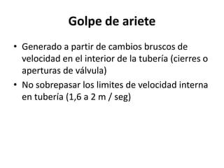 Golpe de ariete
• Generado a partir de cambios bruscos de
velocidad en el interior de la tubería (cierres o
aperturas de válvula)
• No sobrepasar los limites de velocidad interna
en tubería (1,6 a 2 m / seg)
 