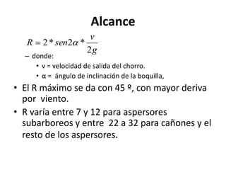 Alcance
– donde:
• v = velocidad de salida del chorro.
• α = ángulo de inclinación de la boquilla,
• El R máximo se da con 45 º, con mayor deriva
por viento.
• R varía entre 7 y 12 para aspersores
subarboreos y entre 22 a 32 para cañones y el
resto de los aspersores.
g
v
sen
R
2
*
2
*
2 

 