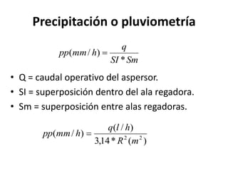 Precipitación o pluviometría
• Q = caudal operativo del aspersor.
• SI = superposición dentro del ala regadora.
• Sm = superposición entre alas regadoras.
)
(
*
14
,
3
)
/
(
)
/
( 2
2
m
R
h
l
q
h
mm
pp 
Sm
SI
q
h
mm
pp
*
)
/
( 
 