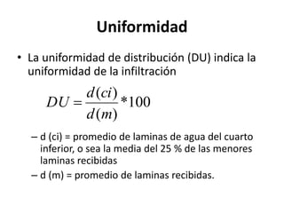 Uniformidad
• La uniformidad de distribución (DU) indica la
uniformidad de la infiltración
– d (ci) = promedio de laminas de agua del cuarto
inferior, o sea la media del 25 % de las menores
laminas recibidas
– d (m) = promedio de laminas recibidas.
100
*
)
(
)
(
m
d
ci
d
DU 
 