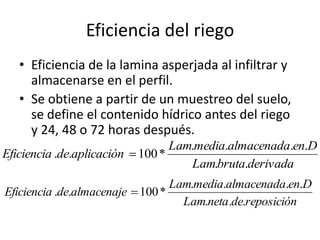 Eficiencia del riego
• Eficiencia de la lamina asperjada al infiltrar y
almacenarse en el perfil.
• Se obtiene a partir de un muestreo del suelo,
se define el contenido hídrico antes del riego
y 24, 48 o 72 horas después.
derivada
bruta
Lam
D
en
almacenada
media
Lam
aplicación
de
Eficiencia
.
.
.
.
.
.
*
100
.
. 
reposición
de
neta
Lam
D
en
almacenada
media
Lam
almacenaje
de
Eficiencia
.
.
.
.
.
.
.
*
100
.
. 
 