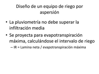 • La pluviometría no debe superar la
infiltración media
• Se proyecta para evapotranspiración
máxima, calculándose el intervalo de riego
– IR = Lamina neta / evapotranspiración máxima
Diseño de un equipo de riego por
aspersión
 