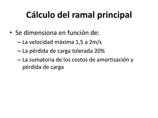 Cálculo del ramal principal
• Se dimensiona en función de:
– La velocidad máxima 1,5 a 2m/s
– La pérdida de carga tolerada 20%
– La sumatoria de los costos de amortización y
pérdida de carga
 