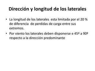 Dirección y longitud de los laterales
• La longitud de los laterales esta limitada por el 20 %
de diferencia de perdidas de carga entre sus
extremos.
• Por viento los laterales deben disponerse e 45ª a 90ª
respecto a la dirección predominante
 