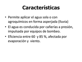 Características
• Permite aplicar el agua sola o con
agroquímicos en forma asperjada (lluvia)
• El agua es conducida por cañerías a presión,
impulsada por equipos de bombeo.
• Eficiencia entre 60 y 85 %, afectada por
evaporación y viento.
 