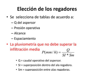 Elección de los regadores
• Se selecciona de tablas de acuerdo a:
– Q del aspersor
– Presión operativa
– Alcance
– Espaciamiento
• La pluviometría que no debe superar la
infiltración media
• Q = caudal operativo del aspersor.
• SI = superposición dentro del ala regadora.
• Sm = superposición entre alas regadoras.
Sm
SI
Q
h
mm
P
*
)
/
( 
 