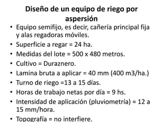 Diseño de un equipo de riego por
aspersión
• Equipo semifijo, es decir, cañería principal fija
y alas regadoras móviles.
• Superficie a regar = 24 ha.
• Medidas del lote = 500 x 480 metros.
• Cultivo = Duraznero.
• Lamina bruta a aplicar = 40 mm (400 m3/ha.)
• Turno de riego =13 a 15 días.
• Horas de trabajo netas por día = 9 hs.
• Intensidad de aplicación (pluviometría) = 12 a
15 mm/hora.
• Topografía = no interfiere.
 