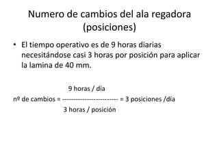 Numero de cambios del ala regadora
(posiciones)
• El tiempo operativo es de 9 horas diarias
necesitándose casi 3 horas por posición para aplicar
la lamina de 40 mm.
9 horas / día
nº de cambios = ------------------------- = 3 posiciones /día
3 horas / posición
 