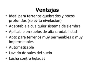 Ventajas
• Ideal para terrenos quebrados y pocos
profundos (se evita nivelación)
• Adaptable a cualquier sistema de siembra
• Aplicable en suelos de alta erodabilidad
• Apto para terrenos muy permeables o muy
impermeables
• Automatizable
• Lavado de sales del suelo
• Lucha contra heladas
 