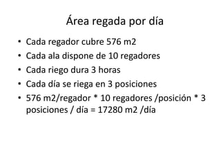 • Cada regador cubre 576 m2
• Cada ala dispone de 10 regadores
• Cada riego dura 3 horas
• Cada día se riega en 3 posiciones
• 576 m2/regador * 10 regadores /posición * 3
posiciones / día = 17280 m2 /día
Área regada por día
 